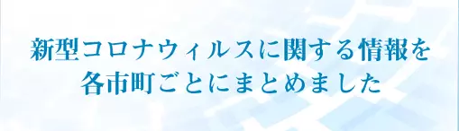 新型コロナウィルスに関する情報を各市町ごとにまとめました。